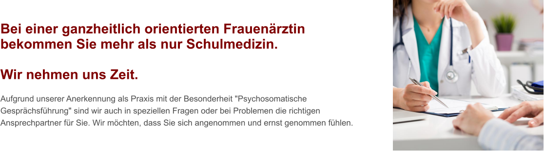 Bei einer ganzheitlich orientierten Frauenärztin bekommen Sie mehr als nur Schulmedizin.  Wir nehmen uns Zeit.  Aufgrund unserer Anerkennung als Praxis mit der Besonderheit "Psychosomatische Gesprächsführung" sind wir auch in speziellen Fragen oder bei Problemen die richtigen Ansprechpartner für Sie. Wir möchten, dass Sie sich angenommen und ernst genommen fühlen.