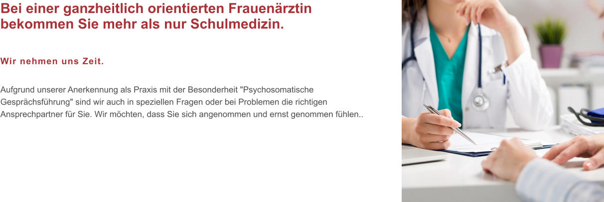 Bei einer ganzheitlich orientierten Frauenärztin bekommen Sie mehr als nur Schulmedizin.  Wir nehmen uns Zeit.  Aufgrund unserer Anerkennung als Praxis mit der Besonderheit "Psychosomatische Gesprächsführung" sind wir auch in speziellen Fragen oder bei Problemen die richtigen Ansprechpartner für Sie. Wir möchten, dass Sie sich angenommen und ernst genommen fühlen..