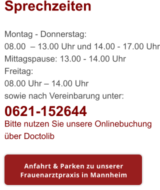 Sprechzeiten  Montag - Donnerstag: 08.00  – 13.00 Uhr und 14.00 - 17.00 Uhr Mittagspause: 13.00 - 14.00 Uhr Freitag: 08.00 Uhr – 14.00 Uhr sowie nach Vereinbarung unter: 0621-152644 Bitte nutzen Sie unsere Onlinebuchung über Doctolib Anfahrt & Parken zu unserer Frauenarztpraxis in Mannheim Anfahrt & Parken zu unserer Frauenarztpraxis in Mannheim